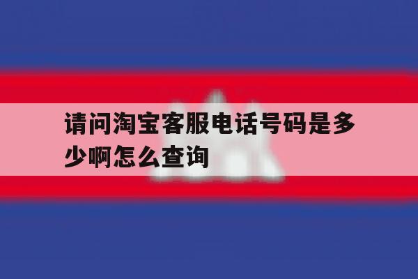 请问淘宝客服电话号码是多少啊怎么查询 请问淘宝客服电话号码是多少啊怎么查询