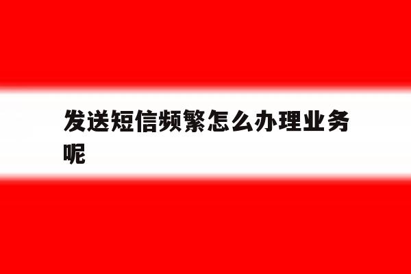 发送短信频繁怎么办理业务呢 发送短信频繁怎么办理业务呢
