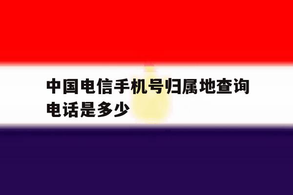 中国电信手机号归属地查询电话是多少 中国电信手机号归属地查询电话是多少