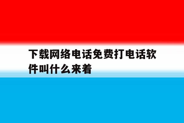 下载网络电话免费打电话软件叫什么来着的简单介绍 下载网络电话免费打电话软件叫什么来着的简单介绍