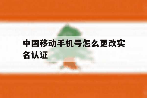 中国移动手机号怎么更改实名认证 中国移动手机号怎么更改实名认证