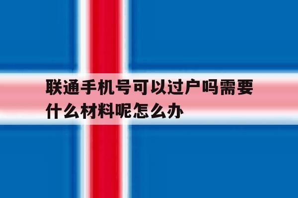 联通手机号可以过户吗需要什么材料呢怎么办 联通手机号可以过户吗需要什么材料呢怎么办