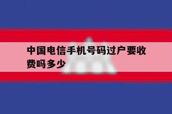 中国电信手机号码过户要收费吗多少 中国电信手机号码过户要收费吗多少