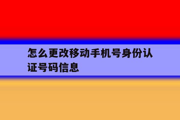 怎么更改移动手机号身份认证号码信息 怎么更改移动手机号身份认证号码信息