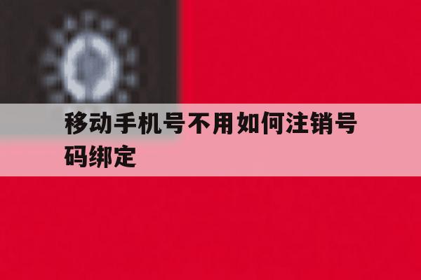 移动手机号不用如何注销号码绑定 移动手机号不用如何注销号码绑定