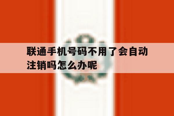联通手机号码不用了会自动注销吗怎么办呢 联通手机号码不用了会自动注销吗怎么办呢