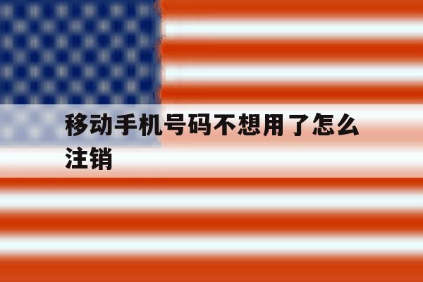 移动手机号码不想用了怎么注销 移动手机号码不想用了怎么注销