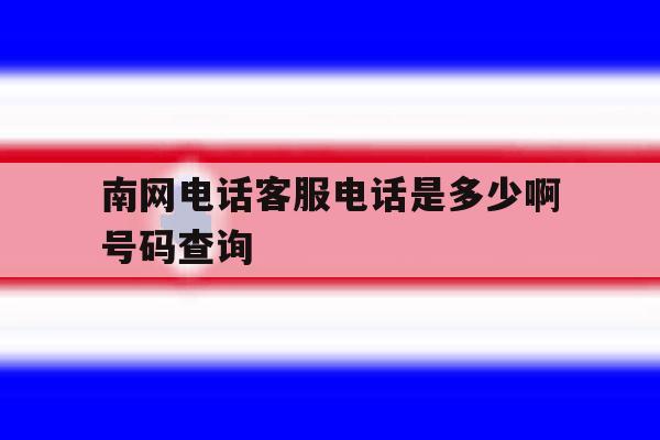 南网电话客服电话是多少啊号码查询的简单介绍 南网电话客服电话是多少啊号码查询的简单介绍