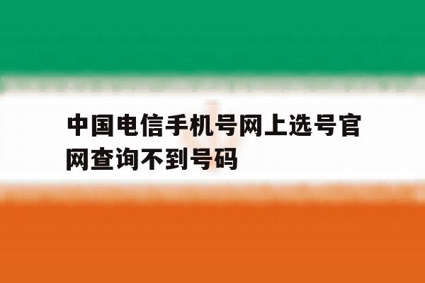 中国电信手机号网上选号官网查询不到号码 中国电信手机号网上选号官网查询不到号码