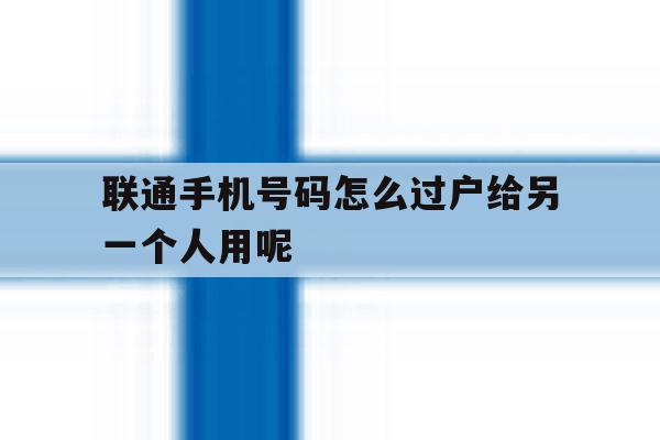联通手机号码怎么过户给另一个人用呢的简单介绍 联通手机号码怎么过户给另一个人用呢的简单介绍