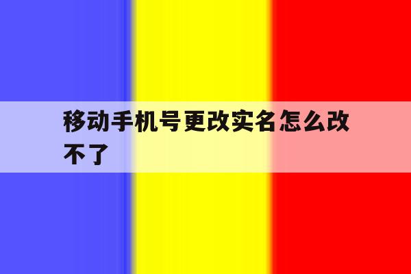 移动手机号更改实名怎么改不了 移动手机号更改实名怎么改不了