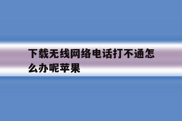 下载无线网络电话打不通怎么办呢苹果 下载无线网络电话打不通怎么办呢苹果