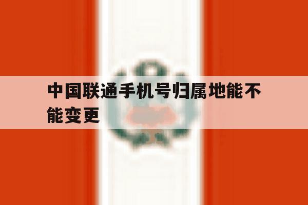 中国联通手机号归属地能不能变更 中国联通手机号归属地能不能变更