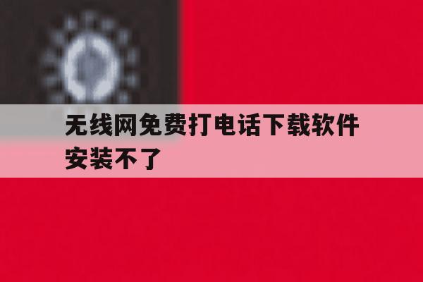 无线网免费打电话下载软件安装不了 无线网免费打电话下载软件安装不了