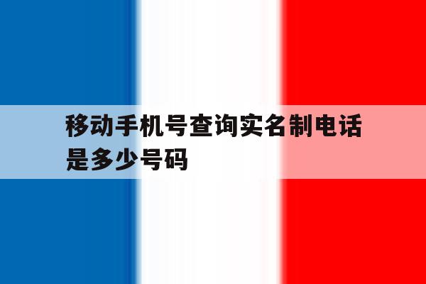 移动手机号查询实名制电话是多少号码 移动手机号查询实名制电话是多少号码