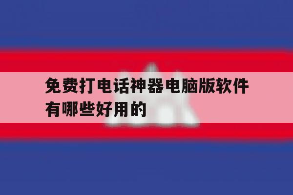 免费打电话神器电脑版软件有哪些好用的 免费打电话神器电脑版软件有哪些好用的