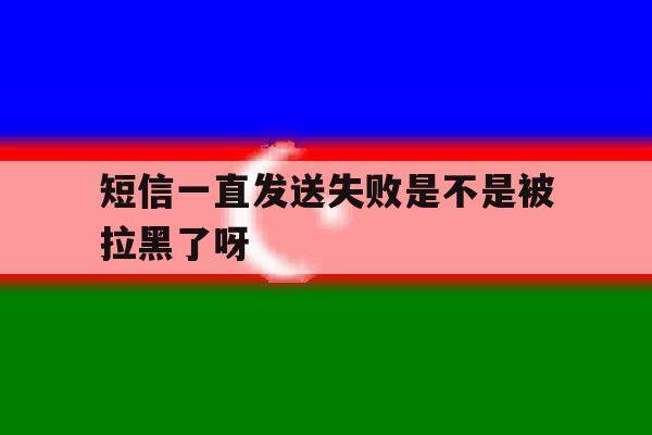 短信一直发送失败是不是被拉黑了呀 短信一直发送失败是不是被拉黑了呀