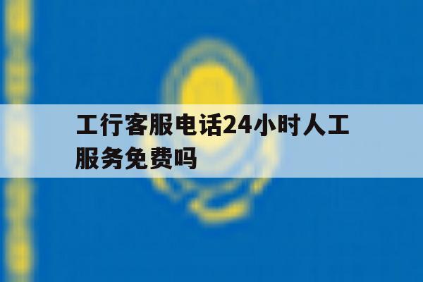 工行客服电话24小时人工服务免费吗 工行客服电话24小时人工服务免费吗