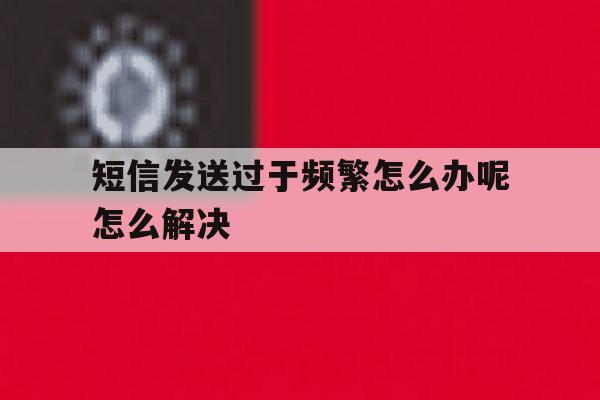 短信发送过于频繁怎么办呢怎么解决 短信发送过于频繁怎么办呢怎么解决