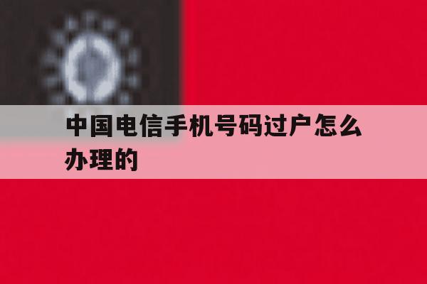 中国电信手机号码过户怎么办理的 中国电信手机号码过户怎么办理的