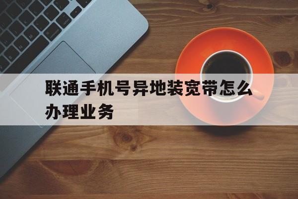 联通手机号异地装宽带怎么办理业务 联通手机号异地装宽带怎么办理业务