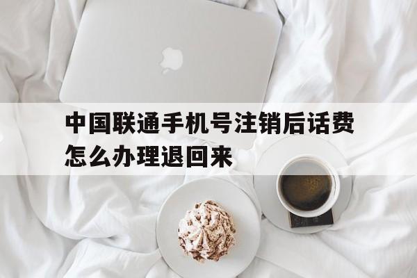 中国联通手机号注销后话费怎么办理退回来 中国联通手机号注销后话费怎么办理退回来