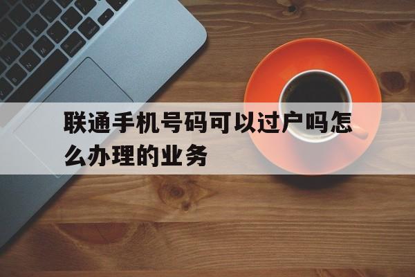 联通手机号码可以过户吗怎么办理的业务 联通手机号码可以过户吗怎么办理的业务