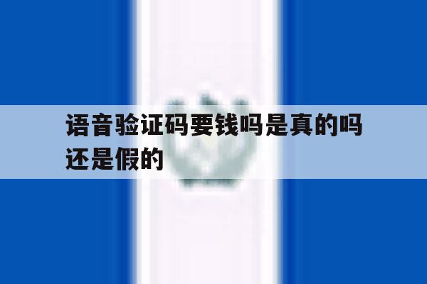 语音验证码要钱吗是真的吗还是假的 语音验证码要钱吗是真的吗还是假的