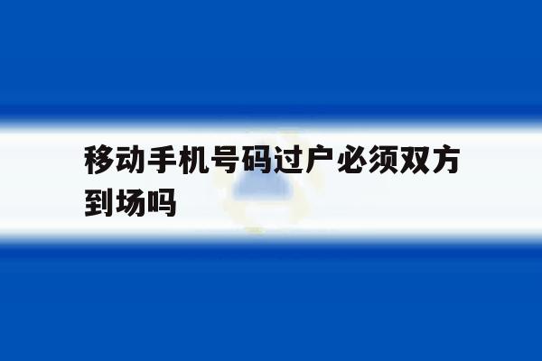 移动手机号码过户必须双方到场吗 移动手机号码过户必须双方到场吗