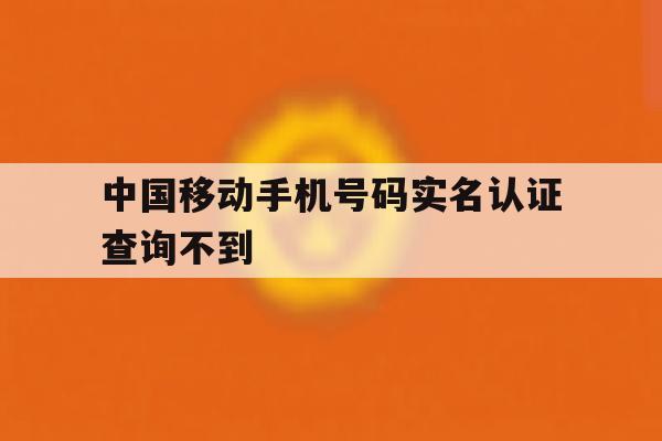 中国移动手机号码实名认证查询不到 中国移动手机号码实名认证查询不到