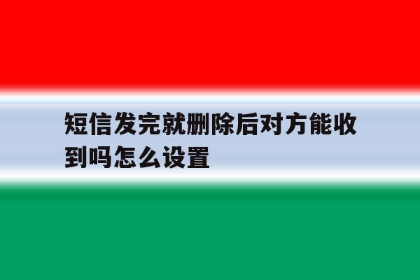短信发完就删除后对方能收到吗怎么设置 短信发完就删除后对方能收到吗怎么设置