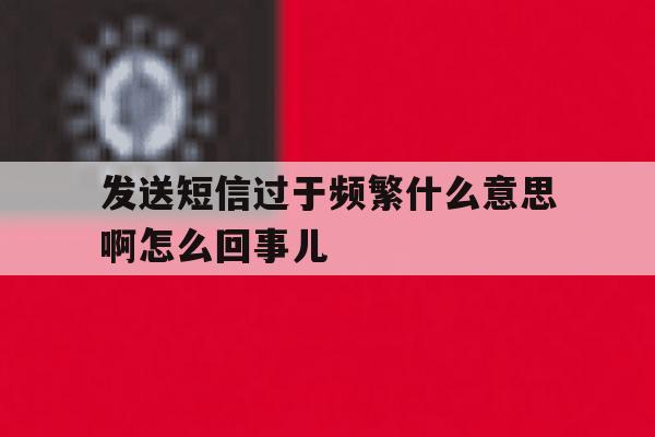 发送短信过于频繁什么意思啊怎么回事儿 发送短信过于频繁什么意思啊怎么回事儿