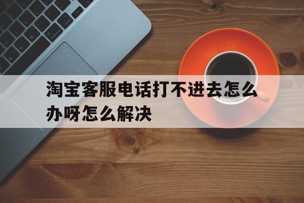 淘宝客服电话打不进去怎么办呀怎么解决 淘宝客服电话打不进去怎么办呀怎么解决