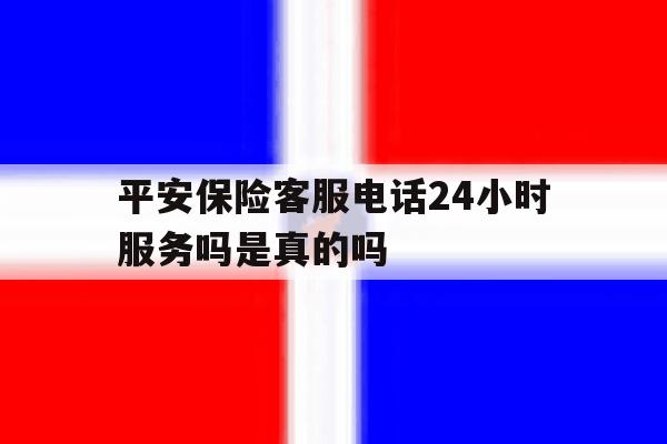 平安保险客服电话24小时服务吗是真的吗 平安保险客服电话24小时服务吗是真的吗