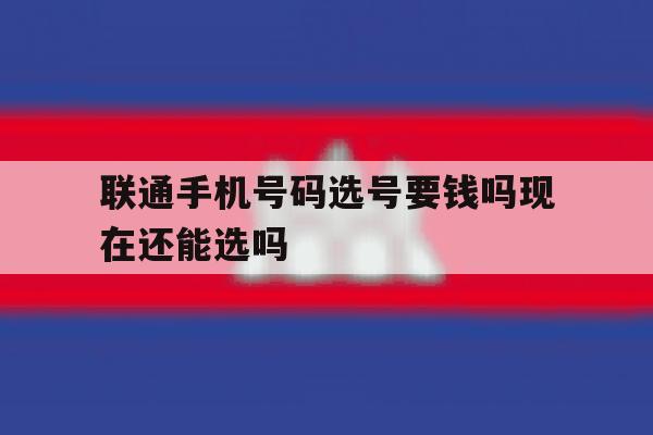 联通手机号码选号要钱吗现在还能选吗的简单介绍 联通手机号码选号要钱吗现在还能选吗的简单介绍