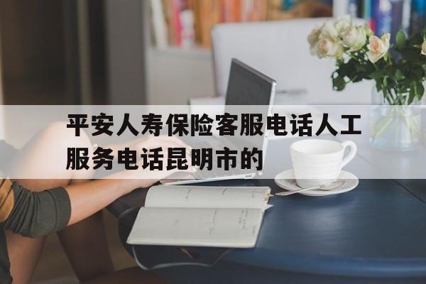 平安人寿保险客服电话人工服务电话昆明市的的简单介绍 平安人寿保险客服电话人工服务电话昆明市的的简单介绍