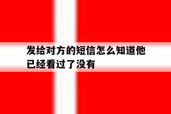 发给对方的短信怎么知道他已经看过了没有 发给对方的短信怎么知道他已经看过了没有