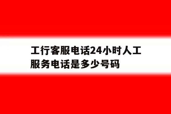 工行客服电话24小时人工服务电话是多少号码 工行客服电话24小时人工服务电话是多少号码