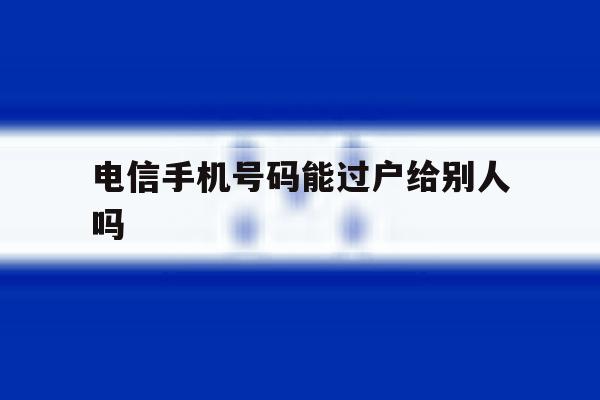 电信手机号码能过户给别人吗 电信手机号码能过户给别人吗