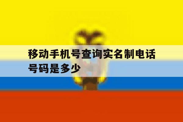 移动手机号查询实名制电话号码是多少 移动手机号查询实名制电话号码是多少