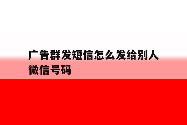 广告群发短信怎么发给别人微信号码 广告群发短信怎么发给别人微信号码