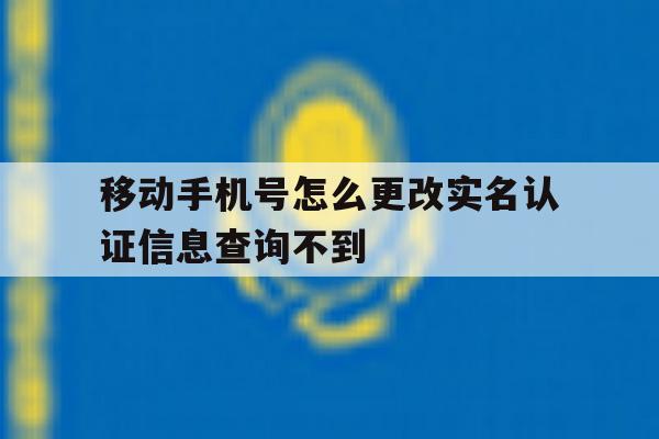 移动手机号怎么更改实名认证信息查询不到的简单介绍 移动手机号怎么更改实名认证信息查询不到的简单介绍
