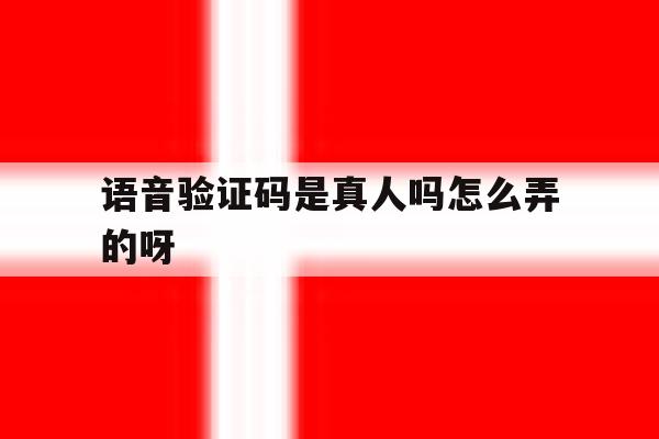 语音验证码是真人吗怎么弄的呀 语音验证码是真人吗怎么弄的呀