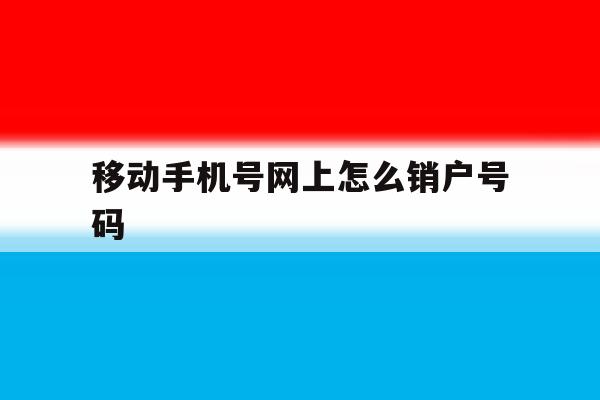 移动手机号网上怎么销户号码 移动手机号网上怎么销户号码