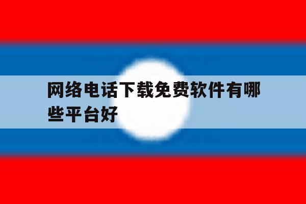 网络电话下载免费软件有哪些平台好 网络电话下载免费软件有哪些平台好