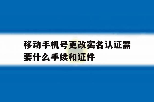 包含移动手机号更改实名认证需要什么手续和证件的词条 包含移动手机号更改实名认证需要什么手续和证件的词条