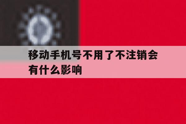 移动手机号不用了不注销会有什么影响 移动手机号不用了不注销会有什么影响