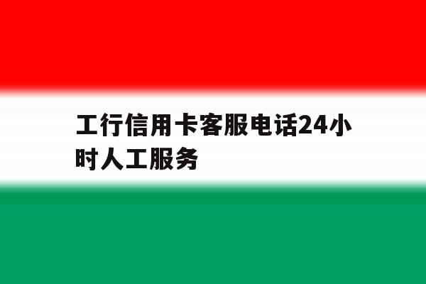 工行信用卡客服电话24小时人工服务 工行信用卡客服电话24小时人工服务