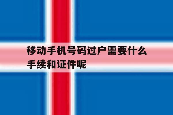 移动手机号码过户需要什么手续和证件呢的简单介绍 移动手机号码过户需要什么手续和证件呢的简单介绍