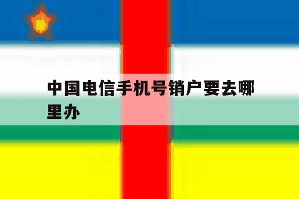 中国电信手机号销户要去哪里办 中国电信手机号销户要去哪里办
